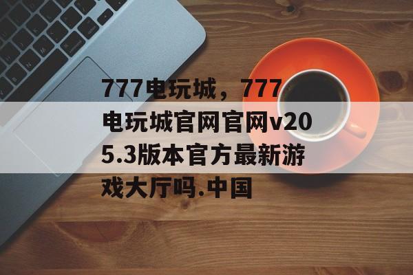 777电玩城，777电玩城官网官网v205.3版本官方最新游戏大厅吗.中国