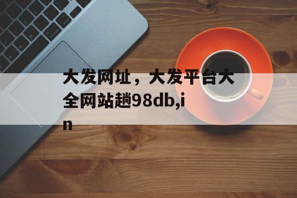 大发网址，大发平台大全网站趟98db,in