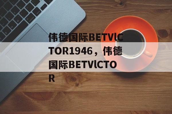 伟德国际BETVlCTOR1946，伟德国际BETVlCTOR